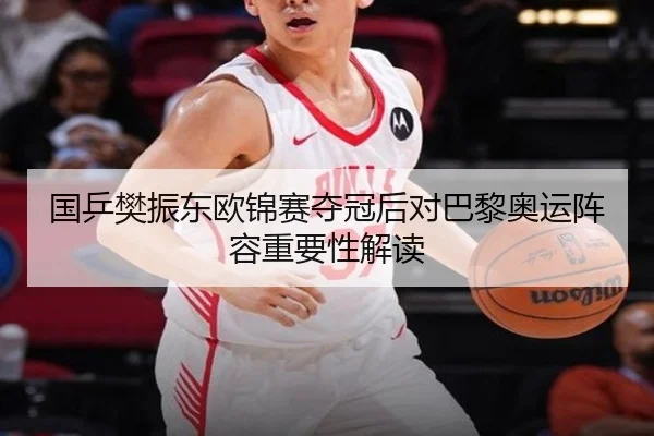 国乒樊振东欧锦赛夺冠后对巴黎奥运阵容重要性解读